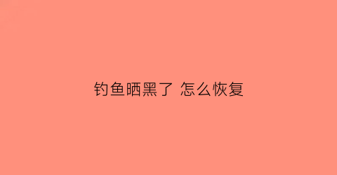 钓鱼晒黑了怎么恢复(钓鱼晒黑了怎么恢复颜色)
